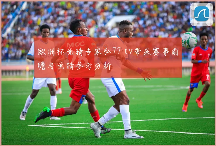 欧洲杯竞猜专家弘77 tv带来赛事前瞻与竞猜参考分析