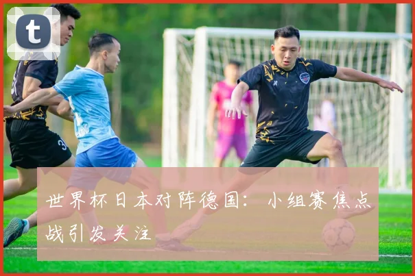 世界杯日本对阵德国:小组赛焦点战引发关注