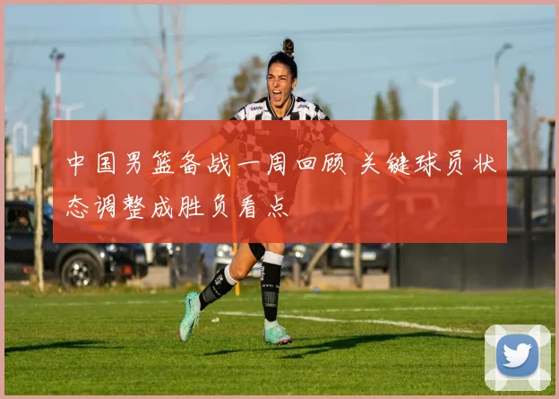 中国男篮备战一周回顾 关键球员状态调整成胜负看点