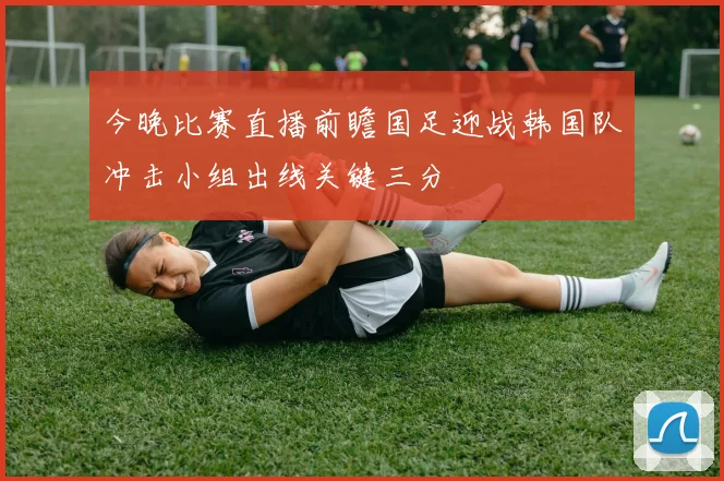今晚比赛直播前瞻国足迎战韩国队冲击小组出线关键三分