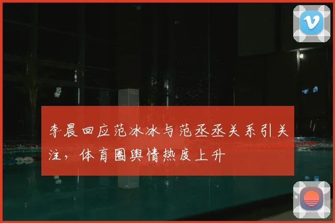 李晨回应范冰冰与范丞丞关系引关注，体育圈舆情热度上升