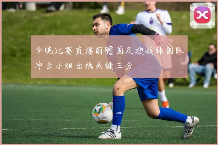 今晚比赛直播前瞻国足迎战韩国队冲击小组出线关键三分