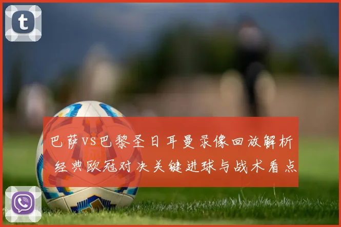 巴萨vs巴黎圣日耳曼录像回放解析 经典欧冠对决关键进球与战术看点