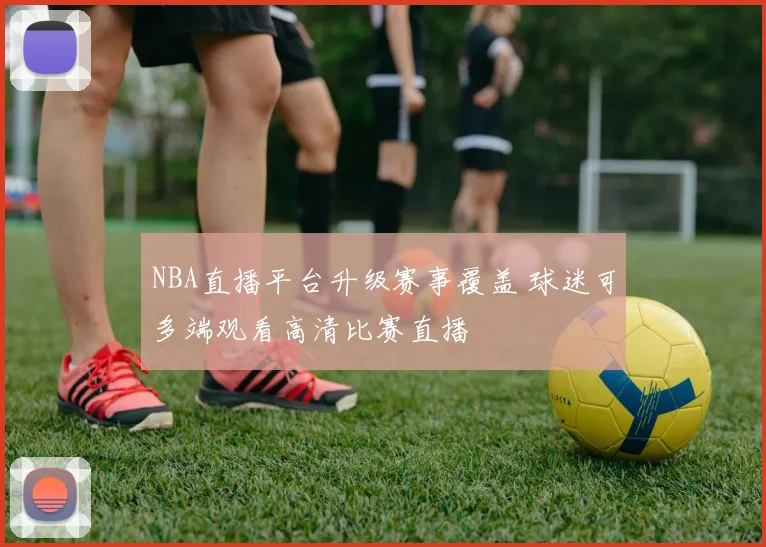 NBA直播平台升级赛事覆盖 球迷可多端观看高清比赛直播