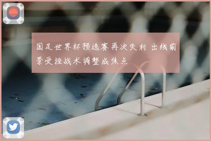 国足世界杯预选赛再次失利 出线前景受挫战术调整成焦点