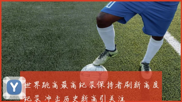 世界跳高最高纪录保持者刷新高度纪录 冲击历史新高引关注