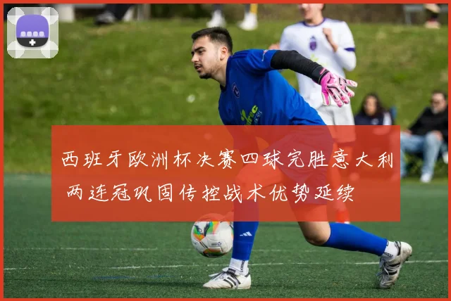 西班牙欧洲杯决赛四球完胜意大利 两连冠巩固传控战术优势延续