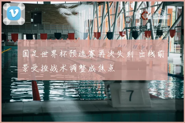 国足世界杯预选赛再次失利 出线前景受挫战术调整成焦点