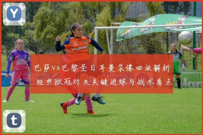 巴萨vs巴黎圣日耳曼录像回放解析 经典欧冠对决关键进球与战术看点