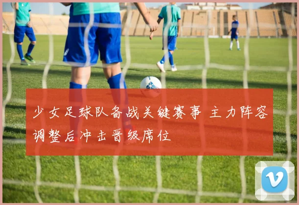少女足球队备战关键赛事 主力阵容调整后冲击晋级席位