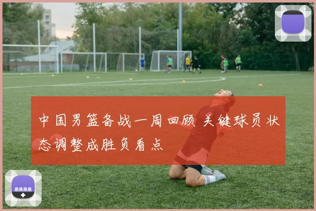 中国男篮备战一周回顾 关键球员状态调整成胜负看点