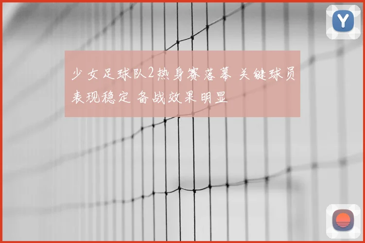 少女足球队2热身赛落幕 关键球员表现稳定 备战效果明显