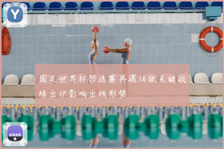 国足世界杯预选赛再遇劲敌关键战绩出炉影响出线形势